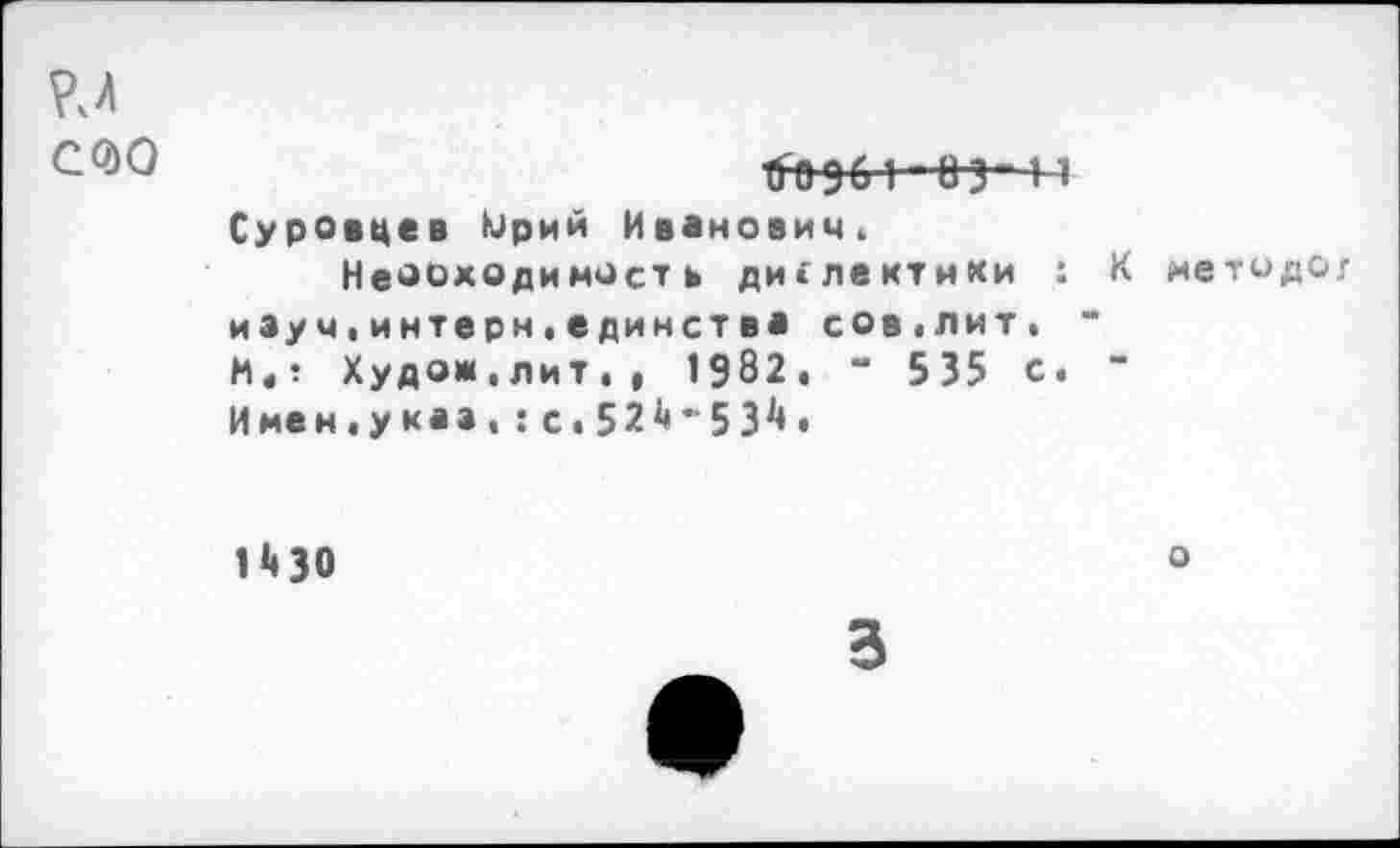 ﻿гл
С(?)0	ХГО 961 - 8 3” И
Суровцев Юрий Иванович.
Неооходимость диглектмки : К методов иэуч.интерн,единства сов.лит. “ И«? Худож.лит., 1982. “ 535 с. " Имен.укаа,:с.52^-53^»
нзо
о
3